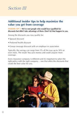 Section III

     Additional insider tips to help maximize the
     value you get from coverage
     INSIDER TIP 1: We’ve met people who would have qualified for
     discounts but didn’t take advantage of them. Don’t let that happen to you.
     Among the discounts you may qualify for:
     • Spousal discount
     • Preferred health discount
     • Group coverage discount with an employer or association

     Typically, the savings can range from 5% all the way up to 30% or
     even more. The result: You save money and could acquire more
     coverage.

     Every insurance company is different and it’s important to select the
     right policy with the right company… one that offers the discounts that
     create the best value for you.




11
 