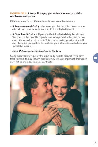 INSIDER TIP 2: Some policies pay you cash and others pay with a
reimbursement system.

Different plans have different benefit structures. For instance:
• A Reimbursement Policy reimburses you for the actual costs of spe-
  cific, defined services and only up to the selected benefit.

• A Cash Benefit Policy will pay you the full selected daily benefit rate.
  You receive the benefits regardless of who provides the care or how
  much the actual services cost. This type of policy provides the full
  daily benefits you applied for and complete discretion as to how you
  spend the money.

• Some Policies are a combination of the two.

Many policy holders prefer the cash daily benefit since it gives them
total freedom to pay for any services they feel are important and which      III
may not be included in most contracts.




                                                                             12
 