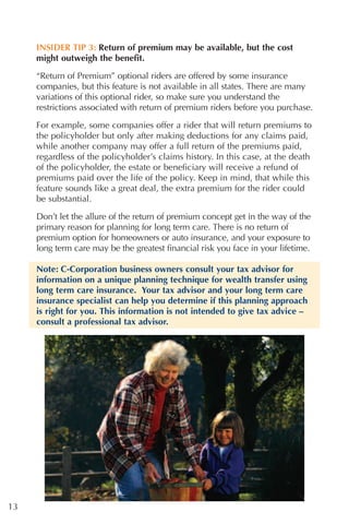 INSIDER TIP 3: Return of premium may be available, but the cost
     might outweigh the benefit.

     “Return of Premium” optional riders are offered by some insurance
     companies, but this feature is not available in all states. There are many
     variations of this optional rider, so make sure you understand the
     restrictions associated with return of premium riders before you purchase.

     For example, some companies offer a rider that will return premiums to
     the policyholder but only after making deductions for any claims paid,
     while another company may offer a full return of the premiums paid,
     regardless of the policyholder’s claims history. In this case, at the death
     of the policyholder, the estate or beneficiary will receive a refund of
     premiums paid over the life of the policy. Keep in mind, that while this
     feature sounds like a great deal, the extra premium for the rider could
     be substantial.

     Don’t let the allure of the return of premium concept get in the way of the
     primary reason for planning for long term care. There is no return of
     premium option for homeowners or auto insurance, and your exposure to
     long term care may be the greatest financial risk you face in your lifetime.

     Note: C-Corporation business owners consult your tax advisor for
     information on a unique planning technique for wealth transfer using
     long term care insurance. Your tax advisor and your long term care
     insurance specialist can help you determine if this planning approach
     is right for you. This information is not intended to give tax advice –
     consult a professional tax advisor.




13
 