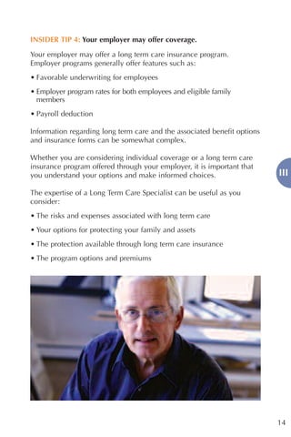 INSIDER TIP 4: Your employer may offer coverage.

Your employer may offer a long term care insurance program.
Employer programs generally offer features such as:
• Favorable underwriting for employees
• Employer program rates for both employees and eligible family
  members
• Payroll deduction

Information regarding long term care and the associated benefit options
and insurance forms can be somewhat complex.

Whether you are considering individual coverage or a long term care
insurance program offered through your employer, it is important that
you understand your options and make informed choices.                    III

The expertise of a Long Term Care Specialist can be useful as you
consider:
• The risks and expenses associated with long term care
• Your options for protecting your family and assets
• The protection available through long term care insurance
• The program options and premiums




                                                                          14
 