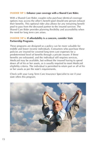 INSIDER TIP 5: Enhance your coverage with a Shared Care Rider.

     With a Shared Care Rider, couples who purchase identical coverage
     options may access the other’s benefit pool should one person exhaust
     their benefits. This optional rider also allows for any remaining benefit
     pool to pass from the deceased partner to the insured survivor. The
     Shared Care Rider provides planning flexibility and accessibility when
     the need for long term care arises.

     INSIDER TIP 6: If affordability is a concern, consider State
     Partnership Programs.
     These programs are designed so a policy can be more valuable for
     middle and lower income individuals. Consumers who purchase these
     policies are insured for covered long term care expenses for a
     predetermined level of benefits through a private insurer. If these
     benefits are exhausted, and the individual still requires services,
     Medicaid may be available, but without the insured having to spend
     down all of his or her assets, as is usually required to meet Medicaid
     eligibility criteria. The individual is permitted to retain part or all of his
     or her assets as per the state’s requirements.

     Check with your Long Term Care Insurance Specialist to see if your
     state offers this program.




15
 