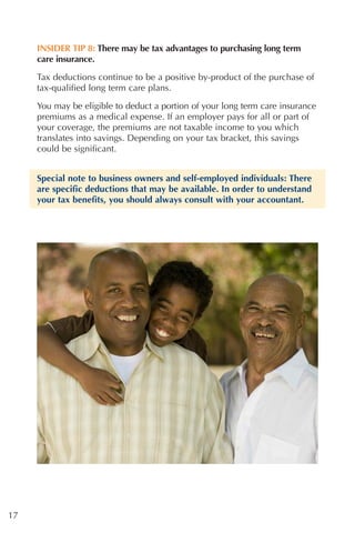 INSIDER TIP 8: There may be tax advantages to purchasing long term
     care insurance.

     Tax deductions continue to be a positive by-product of the purchase of
     tax-qualified long term care plans.

     You may be eligible to deduct a portion of your long term care insurance
     premiums as a medical expense. If an employer pays for all or part of
     your coverage, the premiums are not taxable income to you which
     translates into savings. Depending on your tax bracket, this savings
     could be significant.


     Special note to business owners and self-employed individuals: There
     are specific deductions that may be available. In order to understand
     your tax benefits, you should always consult with your accountant.




17
 