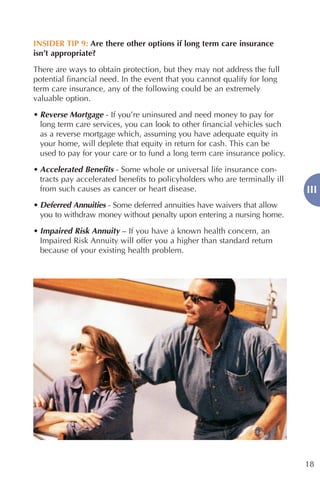 INSIDER TIP 9: Are there other options if long term care insurance
isn’t appropriate?

There are ways to obtain protection, but they may not address the full
potential financial need. In the event that you cannot qualify for long
term care insurance, any of the following could be an extremely
valuable option.

• Reverse Mortgage - If you’re uninsured and need money to pay for
  long term care services, you can look to other financial vehicles such
  as a reverse mortgage which, assuming you have adequate equity in
  your home, will deplete that equity in return for cash. This can be
  used to pay for your care or to fund a long term care insurance policy.

• Accelerated Benefits - Some whole or universal life insurance con-
  tracts pay accelerated benefits to policyholders who are terminally ill
  from such causes as cancer or heart disease.                              III
• Deferred Annuities - Some deferred annuities have waivers that allow
  you to withdraw money without penalty upon entering a nursing home.

• Impaired Risk Annuity – If you have a known health concern, an
  Impaired Risk Annuity will offer you a higher than standard return
  because of your existing health problem.




                                                                            18
 