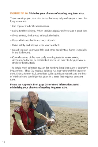 INSIDER TIP 10: Minimize your chances of needing long term care.

     There are steps you can take today that may help reduce your need for
     long term care:
     • Get regular medical examinations.
     • Live a healthy lifestyle, which includes regular exercise and a good diet.
     • If you smoke, find a way to break the habit.
     • If you drink alcohol in excess, cut back.
     • Drive safely and always wear your seat belt.
     • Do all you can to prevent falls and other accidents at home (especially
       in the bathroom).
     • Consider some of the new early warning tests for osteoporosis,
       Alzheimer’s disease or for blocked arteries in order to help prevent a
       stroke or heart attack.

     The single most common reason for needing long term care is cognitive
     impairment. Thus far, medical science has not yet found the cause or
     cure. Even a former U.S. president with significant wealth and the best
     of medical care can linger for years in a state that requires constant
     care.

     Please see Appendix B on page 28 for more information about
     minimizing your chances of needing long term care.




19
 