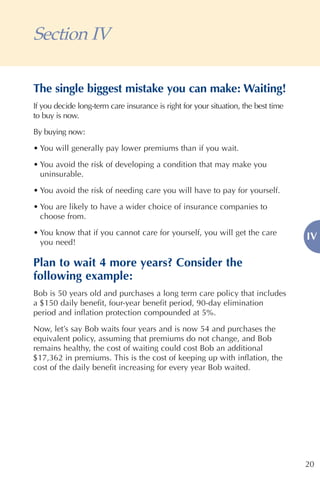 Section IV

The single biggest mistake you can make: Waiting!
If you decide long-term care insurance is right for your situation, the best time
to buy is now.
By buying now:

• You will generally pay lower premiums than if you wait.

• You avoid the risk of developing a condition that may make you
  uninsurable.

• You avoid the risk of needing care you will have to pay for yourself.

• You are likely to have a wider choice of insurance companies to
  choose from.

• You know that if you cannot care for yourself, you will get the care
                                                                                    IV
  you need!

Plan to wait 4 more years? Consider the
following example:
Bob is 50 years old and purchases a long term care policy that includes
a $150 daily benefit, four-year benefit period, 90-day elimination
period and inflation protection compounded at 5%.

Now, let’s say Bob waits four years and is now 54 and purchases the
equivalent policy, assuming that premiums do not change, and Bob
remains healthy, the cost of waiting could cost Bob an additional
$17,362 in premiums. This is the cost of keeping up with inflation, the
cost of the daily benefit increasing for every year Bob waited.




                                                                                    20
 