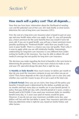 Section V

How much will a policy cost? That all depends…
Now that you have basic information about the likelihood of needing
care and the potential cost of that care, let’s look briefly at what factors
determine the cost of long term care insurance (LTCi).

First, the cost of a long term care insurance plan is based in part on your
age and your health status when you apply. At age 55, you will generally
pay a lower premium for the same benefits than you would if were 60
years old. If you are in good health, you will pay a lower premium (even
possibly qualifying for “Preferred Health” rates) than you would if you
were in poor health. There is a chance you may not qualify. That’s why it
is wise to apply while you are still (relatively) healthy. Interestingly,
underwriting for long-term care insurance is very different from under-
writing for health or life insurance. You may be able to obtain life and
medical coverage but not qualify for long term care insurance.

The decision you make regarding the level of benefits is the next factor in
determining the premium. There are four main choices to make as you
and your LTC specialist design the plan that is right for you.

1) Monthly or Daily Benefit: How much money (in dollars per month or              V
day) do you want the insurance company to pay out when you go on
claim? That choice depends on the cost of quality care in your area and
whether you want the insurer to pay all or just a part of the total cost.

2) Benefit Period: Once you are on claim, how long will the policy pay
benefits? A benefit pool is determined by the dollars available per day
(or month) and how many days or months are in your benefit period. A
policy that pays $200 per day, with a benefit period of 3 years, creates a
benefit pool of $219,000. If you used your maximum daily (or monthly)
benefit every day, in 3 years your pool of money would be gone.
However, if you do not use your maximum available every day, your
dollars will last until the last dollar is spent. Your insurance specialist can
help you determine what is right for you, based on family history and
other factors.




                                                                                  22
 