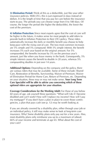 3) Elimination Period: Think of this as a deductible, just like your other
     insurance policies. With LTCi, this is just expressed in days instead of
     dollars. It is the length of time that you pay for care before the insurance
     starts to pay. The periods you can choose range from 0 to 180 days. Of
     course, the longer the period (the higher the deductible), the lower the
     cost of the premium.

     4) Inflation Protection: Since most experts agree that the cost of care will
     be higher in the future, it makes sense for most people to add riders to
     provide built-in Inflation Protection to their LTCi policy. These riders
     automatically increase the daily or monthly benefit you choose to help
     keep pace with the rising cost of care. The two most common increases
     are 5% simple and 5% compound. With 5% simple interest, the benefit
     increases 5% each year based on the original amount. For 5%
     compounded, the benefits increase by 5% on the previous year’s
     amount, just like when you leave money in the bank. Consequently, 5%
     simple interest causes the benefit to double in 20 years, whereas 5%
     compounding doubles in just over 14 years.

     Additional Options: Depending on the company and the policy, there
     are various riders that may be available. Some of these include: Shared
     Care, Restoration of Benefits, Survivorship, Waiver of Premium, Waiver
     of Elimination Period for Home Care, Return of Premium, etc. Depending
     on your situation, these may or may not make sense. Your Long Term
     Care Specialist will be able to advise you concerning which of these
     optional riders are appropriate for your situation.

     Coverage Considerations for the Working Adult: For those of you below
     60 years of age, ask yourself these questions: “What will I do if I become
     disabled and can’t work? How will I replace my income? How will I pay
     my mortgage?” If you don’t have a plan in place to cover those contin-
     gencies, a plan that pays cash (see p. 12) may be worth looking at.

     If you are already covered by a disability plan, either through your job or
     an individual policy, it still may make sense to look at long-term care
     insurance. Why? Some disability plans only pay out for a few years. Also,
     most disability plans only reimburse you up to a maximum of (about)
     66% of your income and terminate at age 65. What about the cost of
     your care?




23
 