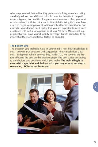 Also keep in mind that a disability policy and a long term care policy
are designed to cover different risks. In order for benefits to be paid
under a typical, tax qualified long-term care insurance plan, you must
need assistance with two of six activities of daily living (ADLs) or have
a severe cognitive impairment. A licensed health care practitioner (for
example, your doctor) must certify that you are expected to need such
assistance with ADLs for a period of at least 90 days. We are not sug-
gesting that you drop your disability coverage, but it’s important to be
aware that there are additional factors to consider.


The Bottom Line
The question you probably have in your mind is “so, how much does it
cost?” Answer that question with a question; “how much does a car
cost?” It depends which one you buy. With LTCi, we covered the fac-
tors affecting the cost on the previous page. The cost varies according
to the choices and decisions which you make. The main thing is to
meet with a specialist and find out what you may or may not need –
remember, LTCi may not be for you.




                                                                            V




                                                                            24
 