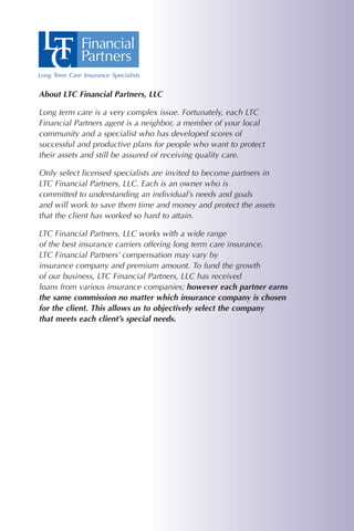 About LTC Financial Partners, LLC

Long term care is a very complex issue. Fortunately, each LTC
Financial Partners agent is a neighbor, a member of your local
community and a specialist who has developed scores of
successful and productive plans for people who want to protect
their assets and still be assured of receiving quality care.

Only select licensed specialists are invited to become partners in
LTC Financial Partners, LLC. Each is an owner who is
committed to understanding an individual’s needs and goals
and will work to save them time and money and protect the assets
that the client has worked so hard to attain.

LTC Financial Partners, LLC works with a wide range
of the best insurance carriers offering long term care insurance.
LTC Financial Partners’ compensation may vary by
insurance company and premium amount. To fund the growth
of our business, LTC Financial Partners, LLC has received
loans from various insurance companies; however each partner earns
the same commission no matter which insurance company is chosen
for the client. This allows us to objectively select the company
that meets each client’s special needs.
 