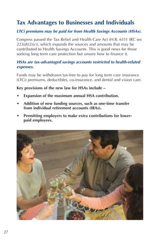 Tax Advantages to Businesses and Individuals
     LTCi premiums may be paid for from Health Savings Accounts (HSAs).

     Congress passed the Tax Relief and Health Care Act (H.R. 6111 IRC sec
     223(d)(2)(c)), which expands the sources and amounts that may be
     contributed to Health Savings Accounts. This is good news for those
     seeking long term care protection but unsure how to finance it.

     HSAs are tax-advantaged savings accounts restricted to health-related
     expenses.

     Funds may be withdrawn tax-free to pay for long term care insurance
     (LTCi) premiums, deductibles, co-insurance, and dental and vision care.
     Key provisions of the new law for HSAs include –
     •   Expansion of the maximum annual HSA contribution.
     •   Addition of new funding sources, such as one-time transfer
         from individual retirement accounts (IRAs).
     •   Permitting employers to make extra contributions for lower-
         paid employees.




27
 