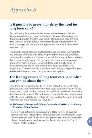 Appendix B

Is it possible to prevent or delay the need for
long term care?
By considering long term care insurance, you’ve taken the first step
toward protecting your finances. However, the cost of long term care
doesn’t just possibly threaten your assets. The potential need for long
term care can also be a threat to your health and independence. In
reality, what people really want is a guarantee that they’ll never need
long term care.

Fortunately, recent medical and technological advances have resulted
in a number of simple, cost effective prevention and early detection
strategies that can help you reduce your risk for many of the conditions
that require long term care. At the same time, researchers are now
finding that many diseases, for which there was thought to be no
medical recourse, do, in fact, benefit from early treatment. The
adoption of a prevention and early detection strategy can position you
to take advantage of these emerging treatment options.

The leading causes of long term care (and what
you can do about them)
Long term care insurance has been on the market for over 30 years,
allowing actuaries to determine the leading causes of claims. In nearly
every case, claims involve diseases or conditions that benefit from early
detection and treatment. The following represents the five major causes
of LTCI claims (with the percentage of claim dollars they represent) and
what you can do to reduce your own risk.13
1) Alzheimer’s Disease and Related Dementia (ADRD) - 31% of Long
   Term Care Claim Dollars
 Simple 15 to 20 minute screenings, available on-line or over the
 phone, can now detect ADRD at its earliest and most treatable stages.
 Recent pharmaceutical advances and prevention strategies have been
 shown to reduce the need for nursing home placement by 3 to 6
 years for ADRD victims.
                                                                            B


                                                                            28
 