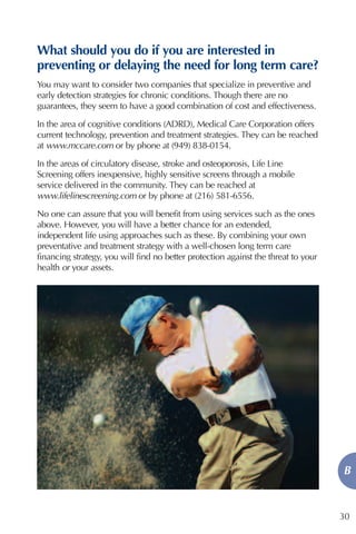 What should you do if you are interested in
preventing or delaying the need for long term care?
You may want to consider two companies that specialize in preventive and
early detection strategies for chronic conditions. Though there are no
guarantees, they seem to have a good combination of cost and effectiveness.

In the area of cognitive conditions (ADRD), Medical Care Corporation offers
current technology, prevention and treatment strategies. They can be reached
at www.mccare.com or by phone at (949) 838-0154.

In the areas of circulatory disease, stroke and osteoporosis, Life Line
Screening offers inexpensive, highly sensitive screens through a mobile
service delivered in the community. They can be reached at
www.lifelinescreening.com or by phone at (216) 581-6556.

No one can assure that you will benefit from using services such as the ones
above. However, you will have a better chance for an extended,
independent life using approaches such as these. By combining your own
preventative and treatment strategy with a well-chosen long term care
financing strategy, you will find no better protection against the threat to your
health or your assets.




                                                                                    B


                                                                                    30
 