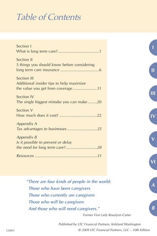 Table of Contents


        Section I                                                                                            I
        What is long term care? .....................................1

        Section II
        5 things you should know before considering
        long term care insurance ...................................6                                        II
        Section III
        Additional insider tips to help maximize
        the value you get from coverage ......................11
                                                                                                             III
        Section IV
        The single biggest mistake you can make ........20

        Section V
        How much does it cost? ..................................22                                          IV
        Appendix A
        Tax advantages to businesses ...........................25

        Appendix B
                                                                                                             V
        Is it possible to prevent or delay
        the need for long term care? ............................28

        Resources ........................................................31
                                                                                                             VI


               “There are four kinds of people in the world:
                                                                                                             A
                 Those who have been caregivers
                 Those who currently are caregivers
                 Those who will be caregivers
                 And those who will need caregivers.”                                                        B
                                                             Former First Lady Rosalynn Carter

                                         Published by LTC Financial Partners, Kirkland Washington
GDB01                                                    © 2009 LTC Financial Partners, LLC – 10th Edition
 