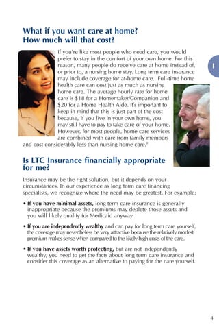 What if you want care at home?
How much will that cost?
              If you’re like most people who need care, you would
              prefer to stay in the comfort of your own home. For this
              reason, many people do receive care at home instead of,              I
              or prior to, a nursing home stay. Long term care insurance
              may include coverage for at-home care. Full-time home
              health care can cost just as much as nursing
              home care. The average hourly rate for home
              care is $18 for a Homemaker/Companion and
              $20 for a Home Health Aide. It’s important to
              keep in mind that this is just part of the cost
              because, if you live in your own home, you
              may still have to pay to take care of your home.
              However, for most people, home care services
              are combined with care from family members
and cost considerably less than nursing home care.8


Is LTC Insurance financially appropriate
for me?
Insurance may be the right solution, but it depends on your
circumstances. In our experience as long term care financing
specialists, we recognize where the need may be greatest. For example:
• If you have minimal assets, long term care insurance is generally
  inappropriate because the premiums may deplete those assets and
  you will likely qualify for Medicaid anyway.
• If you are independently wealthy and can pay for long term care yourself,
  the coverage may nevertheless be very attractive because the relatively modest
  premium makes sense when compared to the likely high costs of the care.
• If you have assets worth protecting, but are not independently
  wealthy, you need to get the facts about long term care insurance and
  consider this coverage as an alternative to paying for the care yourself.




                                                                                   4
 