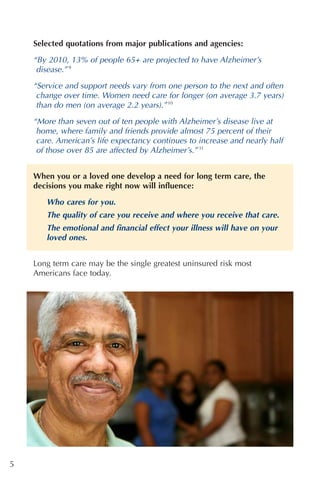 Selected quotations from major publications and agencies:

    “By 2010, 13% of people 65+ are projected to have Alzheimer’s
     disease.” 9

    “Service and support needs vary from one person to the next and often
     change over time. Women need care for longer (on average 3.7 years)
     than do men (on average 2.2 years).” 10

    “More than seven out of ten people with Alzheimer’s disease live at
     home, where family and friends provide almost 75 percent of their
     care. American’s life expectancy continues to increase and nearly half
     of those over 85 are affected by Alzheimer’s.” 11


    When you or a loved one develop a need for long term care, the
    decisions you make right now will influence:
       Who cares for you.
       The quality of care you receive and where you receive that care.
       The emotional and financial effect your illness will have on your
       loved ones.


    Long term care may be the single greatest uninsured risk most
    Americans face today.




5
 