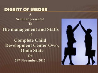DIGNITY OF LABOUR
             A
      Seminar presented
             To
The management and Staffs
             of
    Complete Child
 Development Center Owo,
        Ondo State
             On
     24th November, 2012
 