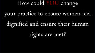 How could YOU change
your practice to ensure women feel
dignified and ensure their human
rights are met?
 