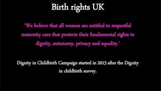 Birth rights UK
‘We believe that all women are entitled to respectful
maternity care that protects their fundamental rights to
dignity, autonomy, privacy and equality.’
Dignity in Childbirth Campaign started in 2013 after the Dignity
in childbirth survey.
 