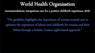 World Health Organisation
recommendations: intrapartum care for a positive childbirth experience, 2018.
“The guideline highlights the importance of woman-centred care to
optimize the experience of labour and childbirth for women and their
babies through a holistic, human rights-based approach.”
 