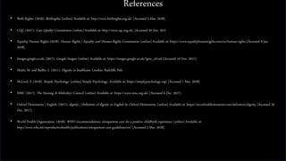 References
• Birth Rights. (2018). Birthrights. [online] Available at: http://www.birthrights.org.uk/ [Accessed 5 Mar. 2018].
• CQC (2017). Care Quality Commission. [online] Available at: http://www.cqc.org.uk/ [Accessed 20 Dec. 2017].
• Equality Human Rights (2018). Human Rights | Equality and Human Rights Commission. [online] Available at: https://www.equalityhumanrights.com/en/human-rights [Accessed 8 Jan.
2018].
• Images.google.co.uk. (2017). Google Images. [online] Available at: https://images.google.co.uk/?gws_rd=ssl [Accessed 19 Nov. 2017].
• Matiti, M. and Baillie, L. (2011). Dignity in healthcare. London: Radcliffe Pub.
• McLeod, S. (2018). Simply Psychology. [online] Simply Psychology. Available at: https://simplypsychology.org/ [Accessed 1 Mar. 2018].
• NMC (2017). The Nursing & Midwifery Council. [online] Available at: https://www.nmc.org.uk/ [Accessed 6 Dec. 2017].
• Oxford Dictionaries | English. (2017). dignity | Definition of dignity in English by Oxford Dictionaries. [online] Available at: https://en.oxforddictionaries.com/definition/dignity [Accessed 20
Dec. 2017].
• World Health Organization. (2018). WHO recommendations: intrapartum care for a positive childbirth experience. [online] Available at:
http://www.who.int/reproductivehealth/publications/intrapartum-care-guidelines/en/ [Accessed 2 Mar. 2018].
 