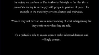 In society we conform to The Authority Principle – the idea that a
person’s tendency is to comply with people in position of power, for
example in the maternity services, doctors and midwives.
Women may not have an entire understanding of what is happening but
they conform to what they are told.
It’s a midwife’s role to ensure women make informed decision and
willingly consent.
 