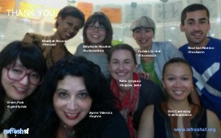 THANK YOU


              Khadijah Roussi
              @kroussi
                                Stephanie Houston                                        Raul San Narciso
                                @urbnmatters                   Fumiko Docker             @raulsann
                                                               @foomdock




                                                    Katie Crepeau
                                                    @kapow_katie




Vivien Park
@gravitymax

                                   Aynne Valencia                              Dori Caminong
                                   @aynne                                      @doricaminone




         sf                                                                       www.refreshsf.org
                                                                                               Page   17
 
