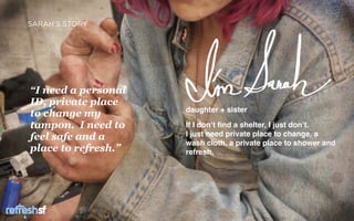 SARAH’S STORY




“I need a personal
ID, private place
                     daughter + sister
to change my
tampon. I need to    If I don’t ﬁnd a shelter, I just don’t.
feel safe and a      I just need private place to change, a
                     wash cloth, a private place to shower and
place to refresh.”   refresh.




  sf                                                    Page   3
 