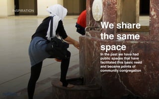 INSPIRATION


A NEW
WORLD         We share
SOLUTION      the same
BASED ON      space
AN “OLD       In the past we have had
              public spaces that have
WORLD”        facilitated this basic need
              and became points of
IDEA          community congregation




  sf                                    Page   5
 