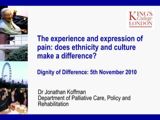 The experience and expression of
pain: does ethnicity and culture
make a difference?
Dignity of Difference: 5th November 2010
Dr Jonathan Koffman
Department of Palliative Care, Policy and
Rehabilitation
 