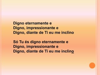 Digno eternamente e
Digno, impressionante e
Digno, diante de Ti eu me inclino
Só Tu és digno eternamente e
Digno, impressionante e
Digno, diante de Ti eu me inclino
 