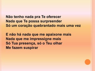 Não tenho nada pra Te oferecer
Nada que Te possa surpreender
Só um coração quebrantado mais uma vez
E não há nada que me apaixone mais
Nada que me impressione mais
Só Tua presença, só o Teu olhar
Me fazem suspirar
 