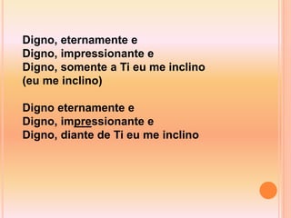 Digno, eternamente e
Digno, impressionante e
Digno, somente a Ti eu me inclino
(eu me inclino)
Digno eternamente e
Digno, impressionante e
Digno, diante de Ti eu me inclino
 