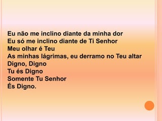 Eu não me inclino diante da minha dor
Eu só me inclino diante de Ti Senhor
Meu olhar é Teu
As minhas lágrimas, eu derramo no Teu altar
Digno, Digno
Tu és Digno
Somente Tu Senhor
És Digno.
 