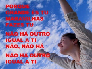 PORQUE
GRANDE ÉS TU
MARAVILHAS
FAZES TU
NÃO HÁ OUTRO
IGUAL A TI
NÃO, NÃO HÁ
NÃO HÁ OUTRO
IGUAL A TI