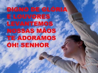 DIGNO DE GLÓRIA
E LOUVORES
LEVANTEMOS
NOSSAS MÃOS
TE ADORAMOS
ÓH! SENHOR