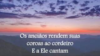 Os anciãos rendem suas
coroas ao cordeiro
E a Ele cantam
 