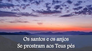 Os santos e os anjos
Se prostram aos Teus pés
 