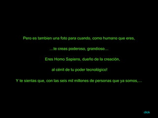 Pero es tambien una foto para cuando, como humano que eres, … te creas poderoso, grandioso… Eres Homo Sapiens, dueño de la creación,  al cénit de tu poder tecnológico! Y te sientas que, con las seis mil millones de personas que ya somos,… click 