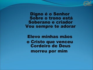 Digno é o Senhor
Sobre o trono está
Soberano e criador
Vou sempre te adorar
Elevo minhas mãos
o Cristo que venceu
Cordeiro de Deus
morreu por mim
 