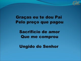 Graças eu te dou Pai
Pelo preço que pagou
Sacrifício de amor
Que me comprou
Ungido do Senhor
 