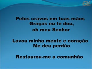 Pelos cravos em tuas mãos
Graças eu te dou,
oh meu Senhor
Lavou minha mente e coração
Me deu perdão
Restaurou-me a comunhão
 