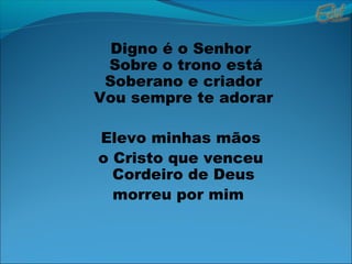 Digno é o Senhor
Sobre o trono está
Soberano e criador
Vou sempre te adorar
Elevo minhas mãos
o Cristo que venceu
Cordeiro de Deus
morreu por mim
 