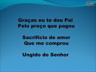 Graças eu te dou Pai
Pelo preço que pagou
Sacrifício de amor
Que me comprou
Ungido do Senhor
 