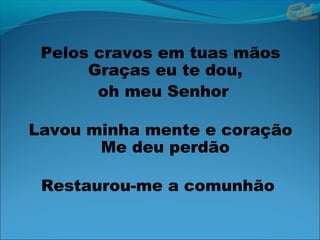 Pelos cravos em tuas mãos
Graças eu te dou,
oh meu Senhor
Lavou minha mente e coração
Me deu perdão
Restaurou-me a comunhão
 