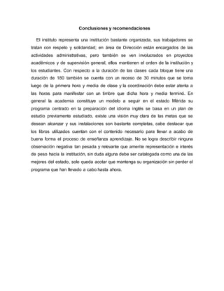 Conclusiones y recomendaciones
El instituto representa una institución bastante organizada, sus trabajadores se
tratan con respeto y solidaridad; en área de Dirección están encargados de las
actividades administrativas, pero también se ven involucrados en proyectos
académicos y de supervisión general, ellos mantienen el orden de la institución y
los estudiantes. Con respecto a la duración de las clases cada bloque tiene una
duración de 180 también se cuenta con un receso de 30 minutos que se toma
luego de la primera hora y media de clase y la coordinación debe estar atenta a
las horas para manifestar con un timbre que dicha hora y media terminó. En
general la academia constituye un modelo a seguir en el estado Mérida su
programa centrado en la preparación del idioma inglés se basa en un plan de
estudio previamente estudiado, existe una visión muy clara de las metas que se
desean alcanzar y sus instalaciones son bastante completas, cabe destacar que
los libros utilizados cuentan con el contenido necesario para llevar a acabo de
buena forma el proceso de enseñanza aprendizaje. No se logra describir ninguna
observación negativa tan pesada y relevante que amerite representación e interés
de peso hacia la institución, sin duda alguna debe ser catalogada como una de las
mejores del estado, solo queda acotar que mantenga su organización sin perder el
programa que han llevado a cabo hasta ahora.
 