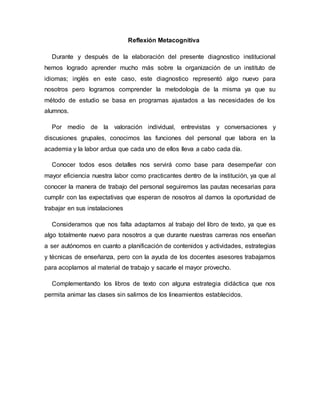 Reflexión Metacognitiva
Durante y después de la elaboración del presente diagnostico institucional
hemos logrado aprender mucho más sobre la organización de un instituto de
idiomas; inglés en este caso, este diagnostico representó algo nuevo para
nosotros pero logramos comprender la metodología de la misma ya que su
método de estudio se basa en programas ajustados a las necesidades de los
alumnos.
Por medio de la valoración individual, entrevistas y conversaciones y
discusiones grupales, conocimos las funciones del personal que labora en la
academia y la labor ardua que cada uno de ellos lleva a cabo cada día.
Conocer todos esos detalles nos servirá como base para desempeñar con
mayor eficiencia nuestra labor como practicantes dentro de la institución, ya que al
conocer la manera de trabajo del personal seguiremos las pautas necesarias para
cumplir con las expectativas que esperan de nosotros al darnos la oportunidad de
trabajar en sus instalaciones
Consideramos que nos falta adaptarnos al trabajo del libro de texto, ya que es
algo totalmente nuevo para nosotros a que durante nuestras carreras nos enseñan
a ser autónomos en cuanto a planificación de contenidos y actividades, estrategias
y técnicas de enseñanza, pero con la ayuda de los docentes asesores trabajamos
para acoplarnos al material de trabajo y sacarle el mayor provecho.
Complementando los libros de texto con alguna estrategia didáctica que nos
permita animar las clases sin salirnos de los lineamientos establecidos.
 