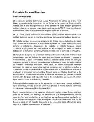 Entrevista. Personal Directivo.
Director General.
El coordinador general del instituto Anglo Americano de Mérida es el Lic. Fidel
Muñoz egresado de la Universidad de los Andes en la carrera de Administración
Pública, con 1 año de experiencia en dicha carrera y 1 como director general del
instituto, durante su carrera universitaria participó en AIESEC como coordinador
administrativo tanto en la coordinación regional como en la nacional.
El Lic. Fidel Muñoz también se desempeña como Director Administrativo n el
instituto debido a que en el mismo no existe una persona encargada de tan cargo.
El instituto aunque no posee un programa de becas para estudiantes de clase
baja, posee becas meritorias a estudiantes regulares las cuales se otorgan por lo
general a estudiantes destacados del instituto; el instituto tampoco posee
convenios o programas de intercambios en el extranjero, en estos momentos
trabajan en el manual de Sistema y Procedimientos para el convenio con AIESEC.
El instituto en la época de Diciembre realiza actividades culturales dentro de sus
instalaciones para el disfrute de todos los estudiantes, profesores, y padres y
representantes , estas actividades abarcan presentaciones orales de trabajos
realizados durante el curso y presentaciones orales como obras de teatro, relatos
de cuentos, conciertos musicales entre otras, en están actividades también
participan los pasantes extranjeros quienes comparten con el público su cultura y
costumbres, estas actividades no son solo académicas si no también recreativas e
involucran a empresas como La Nota Fitness para actividades deportivas y de
esparcimiento. El resultado de estas actividades se reflejan en premios como la
exoneración del pago del siguiente nivel a los estudiantes que ganen el primer
lugar con concursos académicos y culturales.
Estas actividades académicas y de recreación no involucran a ninguna institución
ajena al instituto, debido a que es un instituto privado el mismo no hace convenios
con ninguna institución pública de ningún tipo.
Como recomendación a los pasantes el director sugiere mayor fluides oral por
parte de los mismo, sin embargo las experiencias que ha experimentado con los
pasantes han sido productivas y significativas ya que los pasantes han hecho un
buen trabajo con respecto a las estrategias y didácticas educativas que no se
llevan a cabo en el instituto dejándole a los docentes otras alternativas para
mejorar el proceso de enseñanza aprendizaje.
 