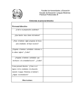 Facultad de Humanidades y Educación
Escuela de Educación: Lenguas Modernas
Prácticas Profesionales III
Entrevista al personal directivo
Personal directivo
¿Cuál es su preparación académica?
¿Que función tiene dentro del instituto?
¿Tiene el instituto algún programa de becas
para estudiantes de bajos recursos?
¿Organiza el instituto actividades referentes a
la cultura inglesa? ¿Cuáles?
¿Organiza el instituto actividades que
involucren a la comunidad/sector? , ¿Cuáles?
Como personal directivo. ¿Cómo ve el
ingreso de los estudiantes de educación
mención Lenguas Modernas al instituto?,
¿Alguna recomendación?
Observaciones
 