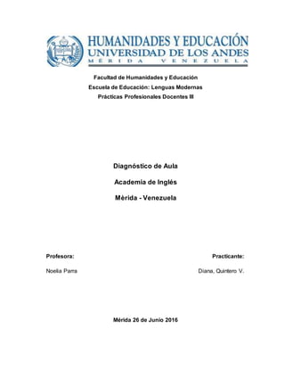 Facultad de Humanidades y Educación
Escuela de Educación: Lenguas Modernas
Prácticas Profesionales Docentes III
Diagnóstico de Aula
Academia de Inglés
Mèrida - Venezuela
Profesora: Practicante:
Noelia Parra Diana, Quintero V.
Mérida 26 de Junio 2016
 