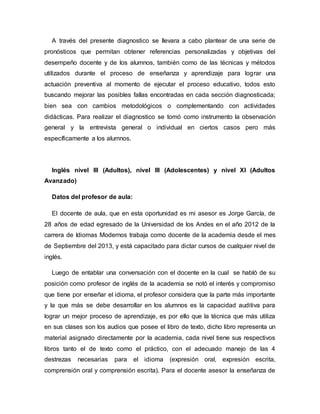 A través del presente diagnostico se llevara a cabo plantear de una serie de
pronósticos que permitan obtener referencias personalizadas y objetivas del
desempeño docente y de los alumnos, también como de las técnicas y métodos
utilizados durante el proceso de enseñanza y aprendizaje para lograr una
actuación preventiva al momento de ejecutar el proceso educativo, todos esto
buscando mejorar las posibles fallas encontradas en cada sección diagnosticada;
bien sea con cambios metodológicos o complementando con actividades
didácticas. Para realizar el diagnostico se tomó como instrumento la observación
general y la entrevista general o individual en ciertos casos pero más
específicamente a los alumnos.
Inglés nivel III (Adultos), nivel III (Adolescentes) y nivel XI (Adultos
Avanzado)
Datos del profesor de aula:
El docente de aula, que en esta oportunidad es mi asesor es Jorge García, de
28 años de edad egresado de la Universidad de los Andes en el año 2012 de la
carrera de Idiomas Modernos trabaja como docente de la academia desde el mes
de Septiembre del 2013, y está capacitado para dictar cursos de cualquier nivel de
inglés.
Luego de entablar una conversación con el docente en la cual se habló de su
posición como profesor de inglés de la academia se notó el interés y compromiso
que tiene por enseñar el idioma, el profesor considera que la parte más importante
y la que más se debe desarrollar en los alumnos es la capacidad auditiva para
lograr un mejor proceso de aprendizaje, es por ello que la técnica que más utiliza
en sus clases son los audios que posee el libro de texto, dicho libro representa un
material asignado directamente por la academia, cada nivel tiene sus respectivos
libros tanto el de texto como el práctico, con el adecuado manejo de las 4
destrezas necesarias para el idioma (expresión oral, expresión escrita,
comprensión oral y comprensión escrita). Para el docente asesor la enseñanza de
 